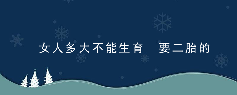 女人多大不能生育 要二胎的极限年龄是多少